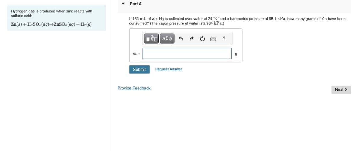 Part A
Hydrogen gas is produced when zinc reacts with
sulfuric acid:
Zn(s) + H₂SO4(aq)→ZnSO4(aq) + H2(g)
If 163 mL of wet H2 is collected over water at 24 °C and a barometric pressure of 98.1 kPa, how many grams of Zn have been
consumed? (The vapor pressure of water is 2.984 kPa.)
m =
10 ΑΣΦ
Submit
Request Answer
Provide Feedback
?
g
Next >