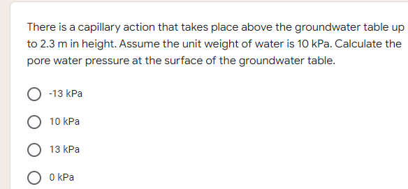 There is a capillary action that takes place above the groundwater table up
to 2.3 m in height. Assume the unit weight of water is 10 kPa. Calculate the
pore water pressure at the surface of the groundwater table.
-13 kPa
10 kPa
13 kPa
0 kPa