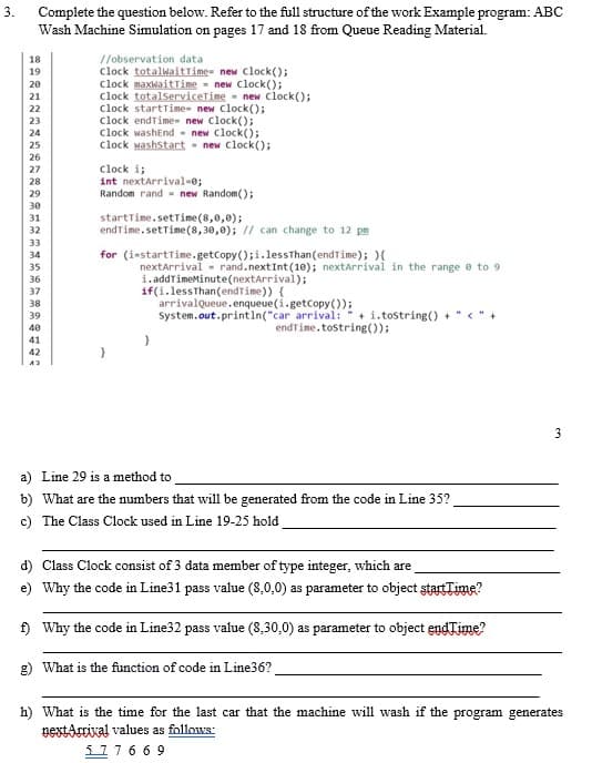 3.
Complete the question below. Refer to the full structure of the work Example program: ABC
Wash Machine Simulation on pages 17 and 18 from Queue Reading Material.
18
//observation data
19
20
clock totalwaitTime= new Clock();
clock maxwaitTime = new Clock();
clock totalServiceTime new Clock();
21
22
23
clock startTime- new Clock();
clock endTime- new clock();
clock washEnd
24
new clock();
25
clock washstart = new Clock();
26
27
clock i;
28
int nextArrival=0;
29
Random rand new Random();
30
31
startTime.setTime (8,0,0);
32
endTime.setTime (8,30,0); // can change to 12 pm
33
34
for (i-startTime.getCopy();i.less
Than (endTime); ){
35
nextArrival rand.nextInt (10); nextArrival in the range 0 to 9
36
i.addTimeMinute(nextArrival);
if(i.lessThan (endTime)) {
37
38
39
arrivalQueue.enqueue (i.getCopy());
System.out.println("car arrival: +i.tostring() + "<"+
endTime.tostring());
40
41
42
43
a) Line 29 is a method to
b) What are the numbers that will be generated from the code in Line 35?
c) The Class Clock used in Line 19-25 hold
d) Class Clock consist of 3 data member of type integer, which are
e) Why the code in Line31 pass value (8,0,0) as parameter to object startTime?
f) Why the code in Line32 pass value (8,30,0) as parameter to object endTime?
g) What is the function of code in Line36?
h) What is the time for the last car that the machine will wash if the program generates
nextArrival values as follows:
577669
3