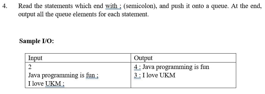 4.
Read the statements which end with ; (semicolon), and push it onto a queue. At the end,
output all the queue elements for each statement.
Sample I/O:
Input
Output
2
4: Java programming is fun
3: I love UKM
Java programming is fun ;
I love UKM;