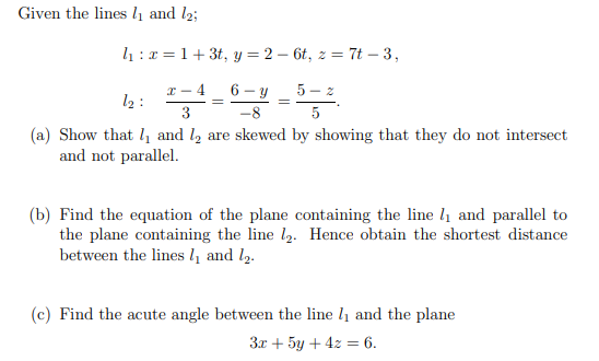 Given the lines 1₁ and 12;
₁:x=1+3t, y = 26t, z = 7t-3,
x-4 6-y
-8
3
5-z
5
(a) Show that 1₁ and 1₂ are skewed by showing that they do not intersect
and not parallel.
:ܕܐ
=
(b) Find the equation of the plane containing the line 1₁ and parallel to
the plane containing the line 1₂. Hence obtain the shortest distance
between the lines 1₁ and 12.
(c) Find the acute angle between the line 7₁ and the plane
3x + 5y + 4z = 6.