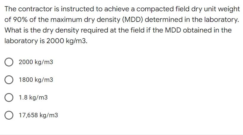 The contractor is instructed to achieve a compacted field dry unit weight
of 90% of the maximum dry density (MDD) determined in the laboratory.
What is the dry density required at the field if the MDD obtained in the
laboratory is 2000 kg/m3.
O2000 kg/m3
O1800 kg/m3
O 1.8 kg/m3
O 17,658 kg/m3