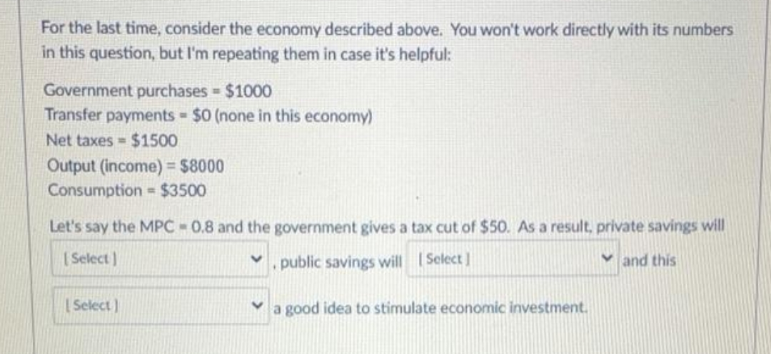 For the last time, consider the economy described above. You won't work directly with its numbers
in this question, but I'm repeating them in case it's helpful:
Government purchases $1000
Transfer payments $0 (none in this economy)
Net taxes = $1500
Output (income) = $8000
Consumption
= $3500
Let's say the MPC 0.8 and the government gives a tax cut of $50. As a result, private savings will
[ Select )
. public savings will I Select
V and this
[ Select)
Va good idea to stimulate economic investment.
