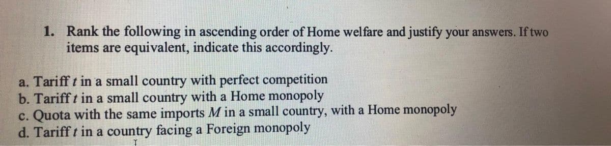 1. Rank the following in ascending order of Home welfare and justify your answers. If two
items are equivalent, indicate this accordingly.
a. Tariff t in a small country with perfect competition
b. Tariff t in a small country with a Home monopoly
c. Quota with the same imports M in a small country, with a Home monopoly
d. Tariff t in a country facing a Foreign monopoly
