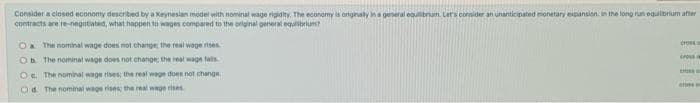 Consider a closed economy described by a Keyneslan model with nominal wage rigidity. The economy la originaty ns general eoulbrum. Lers consider an unanticipated monetary expansion. in the long run equilibrium atier
contracts are re-negatiated, what happen to wages compared to the original general equibrium
Oa The nominal wage does not change, the reat wage rises
Cro
Ob The nominal wage does not change the real wage fals
Oe The nominal wage rises the real wage doen not change.
Od The nominal wage rises the real wage rises
