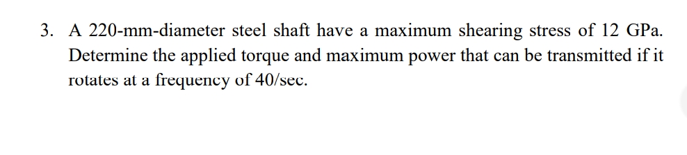 3. A 220-mm-diameter steel shaft have a maximum shearing stress of 12 GPa.
Determine the applied torque and maximum power that can be transmitted if it
rotates at a frequency of 40/sec.
