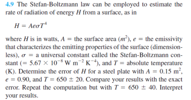 4.9 The Stefan-Boltzmann law can be employed to estimate the
rate of radiation of energy H from a surface, as in
H = AeoT
where H is in watts, A = the surface area (m²), e = the emissivity
that characterizes the emitting properties of the surface (dimension-
less), o = a universal constant called the Stefan-Boltzmann con-
stant (= 5.67 × 10-8 W m¯² K¯+), and T = absolute temperature
(K). Determine the error of H for a steel plate with A = 0.15 m²,
e = 0.90, and T = 650 ± 20. Compare your results with the exact
error. Repeat the computation but with T = 650 ± 40. Interpret
%3D
your results.
