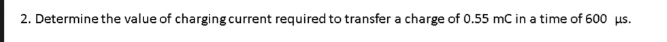 2. Determine the value of charging current required to transfer a charge of 0.55 mC in a time of 600 us.
