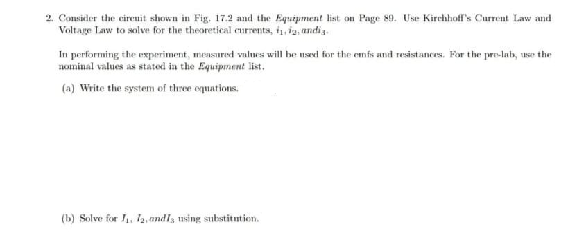 2. Consider the circuit shown in Fig. 17.2 and the Equipment list on Page 89. Use Kirchhoff's Current Law and
Voltage Law to solve for the theoretical currents, i1, i2, andiz.
In performing the experiment, measured values will be used for the emfs and resistances. For the pre-lab, use the
nominal values as stated in the Equipment list.
(a) Write the system of three equations.
(b) Solve for I1, I2, andlz using substitution.

