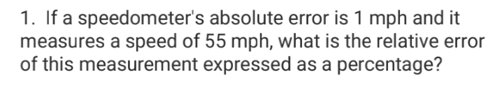 1. If a speedometer's absolute error is 1 mph and it
measures a speed of 55 mph, what is the relative error
of this measurement expressed as a percentage?
