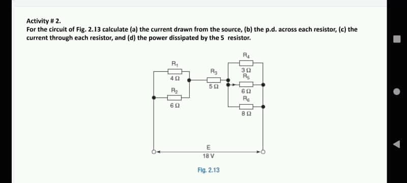 Activity # 2.
For the circuit of Fig. 2.13 calculate (a) the current drawn from the source, (b) the p.d. across each resistor, (c) the
current through each resistor, and (d) the power dissipated by the 5 resistor.
R,
30
Rs
50
R2
Re
60
E
18 V
Fig. 2.13
