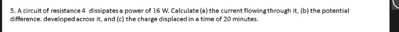 5. A circuit of resistance 4 dissipates a power of 16 W. Calculate (a) the current flowing through it, (b) the potential
difference. developed across it, and (c) the charge displaced in a time of 20 minutes.
