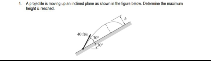 4. A projectile is moving up an inclined plane as shown in the figure below. Determine the maximum
height h reached.
40 f/s
30
30°
