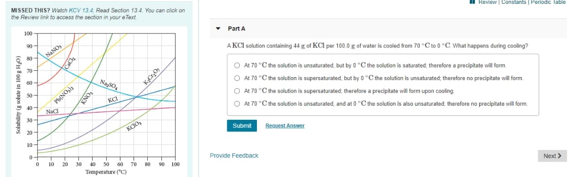 MISSED THIS? Watch KCV 13.4; Read Section 13.4. You can click on
the Review link to access the section in your e Text.
Review | Constants | Periodic lable
100
Part A
90
A KCl solution containing 44 g of KCl per 100.0 g of water is cooled from 70 °C to 0 °C. What happens during cooling?
80 -
NaNO
70
O At 70 °C the solution is unsaturated, but by 0 °C the solution is saturated; therefore a precipitate will form.
60 -
NaSO4
O At 70 °C the solution is supersaturated, but by 0 °C the solution is unsaturated; therefore no precipitate will form.
50 -
KCI
At 70 °C the solution is supersaturated; therefore a precipitate will form upon cooling.
40 -
O At 70 °C the solution is unsaturated, and at 0 °C the solution is also unsaturated; therefore no precipitate will form.
NaCl
30-
Request Answer
KdO,
Submit
20 -
10 -
0-
Provide Feedback
10
20
30
40
50
60
70
80
90
100
Next >
Temperature (°C)
Solubility (g solute in 100 g H¿O)
CaCl
Pb(NO,)2
KNO3
KCrzO,
