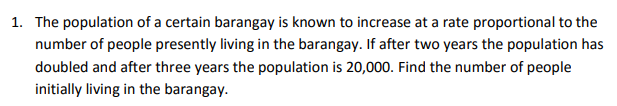 1. The population of a certain barangay is known to increase at a rate proportional to the
number of people presently living in the barangay. If after two years the population has
doubled and after three years the population is 20,000. Find the number of people
initially living in the barangay.
