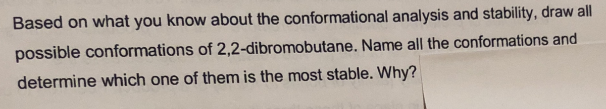 Based on what you know about the conformational analysis and stability, draw all
possible conformations of 2,2-dibromobutane. Name all the conformations and
determine which one of them is the most stable. Why?
