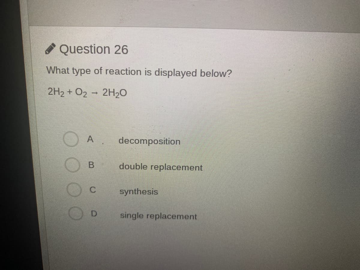 Question 26
What type of reaction is displayed below?
2H2 + O2 – 2H20
A
decomposition
double replacement
C.
synthesis
single replacement
B.
