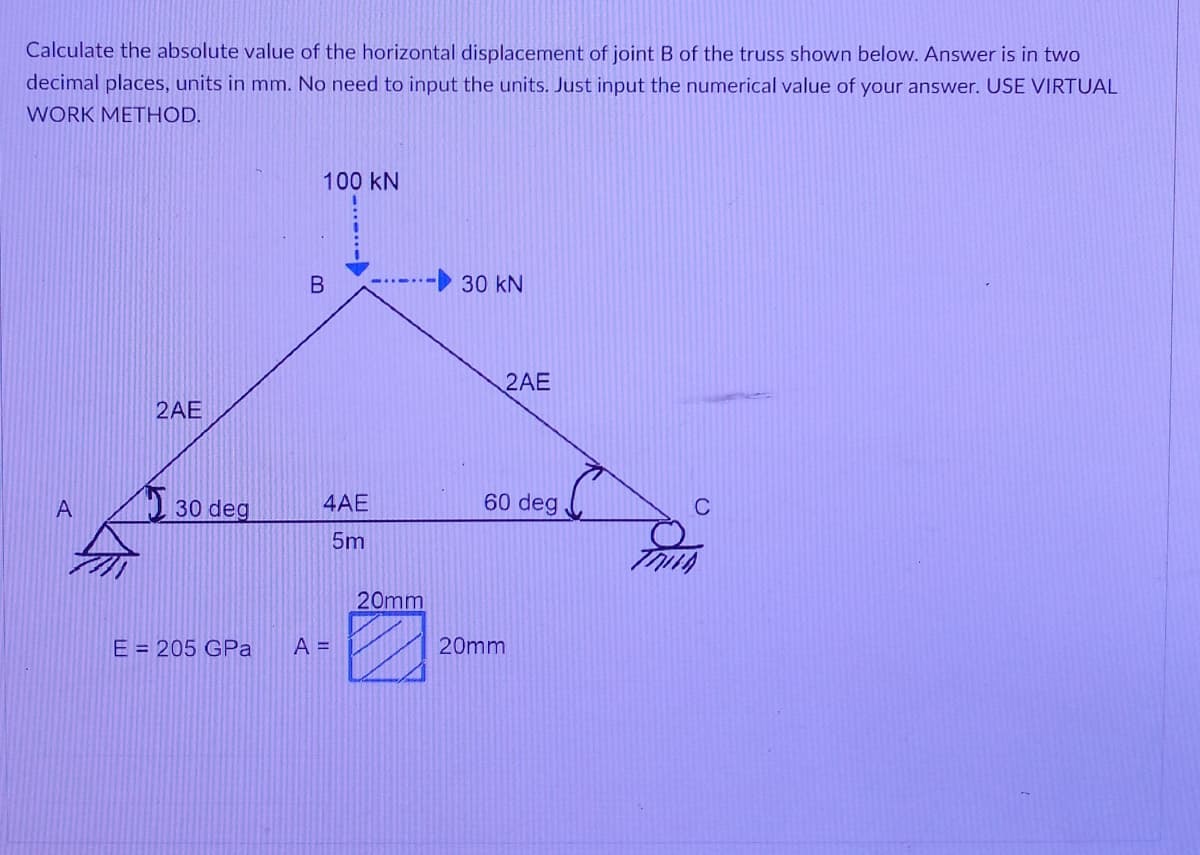 Calculate the absolute value of the horizontal displacement of joint B of the truss shown below. Answer is in two
decimal places, units in mm. No need to input the units. Just input the numerical value of your answer. USE VIRTUAL
WORK METHOD.
100 kN
30 kN
2AE
2AE
2 30 deg
4AE
60 deg
C
5m
20mm
E = 205 GPa
A =
20mm
B.
