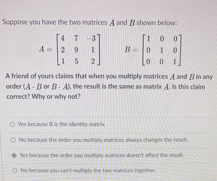 Suppose you have the two matrices A and B shown below:
4 7 -3
A= | 2 9
1
B= |0 1 0
1
2
A friend of yours claims that when you multiply matrices A and Bin any
order (A Bor B. A), the result is the same as matrix A. Is this claim
correct? Why or why not?
O Yes because B is the identity matrix.
O No because the order you multiply matrices always changes the result.
O Yes because the order you multiply matrices doesn't affect the result.
O No because you can't multiply the two matrices together.
