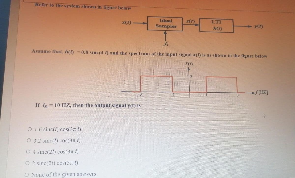 Refer to the system shown in figure below
x(1)
Ideal
z(1)
LTI
Sampler
+ y()
h(f)
Assume that, h(t)
= 0.8 sinc(4 t) and the spectrum of the input signal x(t) is as shown in the figure below
X()
f[HZ]
-3
3
If fs = 10 HZ, then the output signal y(t) is
O 1.6 sinc(t) cos(3n t)
O 3.2 sinc(t) cos(3n t)
O 4 sinc(2t) cos(3n t)
O 2 sinc(2t) cos(3n t)
O None of the given answers
