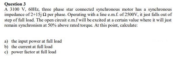 Question 3
A 3100 V, 60Hz, three phase star connected synchronous motor has a synchronous
impedance of 2+15j N per phase. Operating with a line e.m.f. of 2500V, it just falls out of
step of full load. The open circuit e.m.f will be excited at a certain value where it will just
remain synchronism at 50% above rated torque. At this point, calculate:
a) the input power at full load
b) the current at full load
c) power factor at full load
