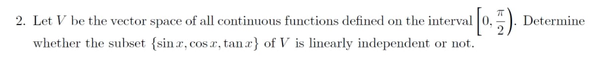 2. Let V be the vector space of all continuous functions defined on the interval 0,
Determine
whether the subset {sinx, cos a, tan a} of V is linearly independent or not.
