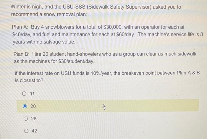 Winter is nigh, and the USU-SSS (Sidewalk Safety Supervisor) asked you to
recommend a snow removal plan:
Plan A: Buy 4 snowblowers for a total of $30,000, with an operator for each at
$40/day, and fuel and maintenance for each at $60/day. The machine's service life is 8
years with no salvage value.
Plan B: Hire 20 student hand-shovelers who as a group can clear as much sidewalk
as the machines for $30/student/day.
If the interest rate on USU funds is 10%/year, the breakeven point between Plan A & B
is closest to?
O 11
20
28
O 42