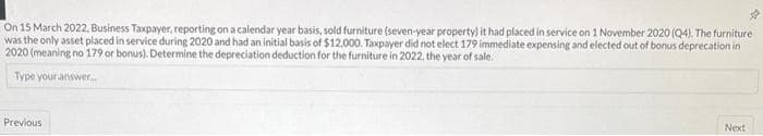 On 15 March 2022, Business Taxpayer, reporting on a calendar year basis, sold furniture (seven-year property) it had placed in service on 1 November 2020 (Q4). The furniture
was the only asset placed in service during 2020 and had an initial basis of $12,000. Taxpayer did not elect 179 immediate expensing and elected out of bonus deprecation in
2020 (meaning no 179 or bonus). Determine the depreciation deduction for the furniture in 2022, the year of sale.
Type your answer...
Previous
Next