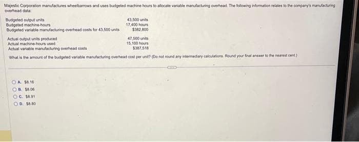 Majestic Corporation manufactures wheelbarrows and uses budgeted machine hours to allocate variable manufacturing overhead. The following information relates to the company's manufacturing
overhead data:
Budgeted output units
Budgeted machine-hours
Budgeted variable manufacturing overhead costs for 43,500 units
43,500 units
17,400 hours
$382,800
Actual output units produced
47,500 units
Actual machine-hours used
Actual variable manufacturing overhead costs
15,100 hours
$387,518
What is the amount of the budgeted variable manufacturing overhead cost per unit? (Do not round any intermediary calculations. Round your final answer to the nearest cent)
OA $8.16
OB. $6.00
OC. $8.91
OD. $8.80