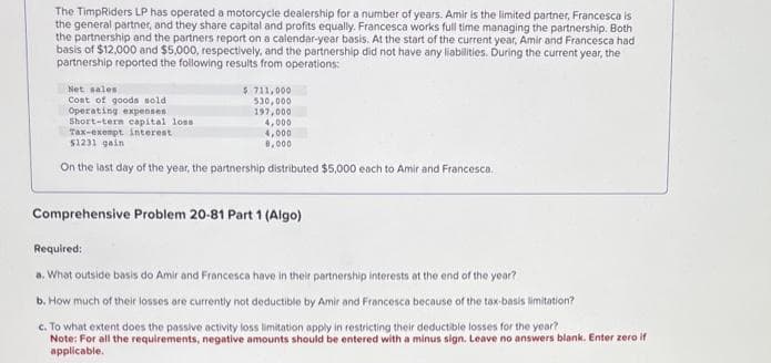 The TimpRiders LP has operated a motorcycle dealership for a number of years. Amir is the limited partner, Francesca is
the general partner, and they share capital and profits equally. Francesca works full time managing the partnership. Both
the partnership and the partners report on a calendar-year basis. At the start of the current year, Amir and Francesca had
basis of $12,000 and $5,000, respectively, and the partnership did not have any liabilities. During the current year, the
partnership reported the following results from operations:
Net sales
Cost of goods sold
Operating expenses
Short-tern capital loss
Tax-exempt interest
$1231 gain
$ 711,000
530,000
197,000
4,000
4,000
8,000
On the last day of the year, the partnership distributed $5,000 each to Amir and Francesca.
Comprehensive Problem 20-81 Part 1 (Algo)
Required:
a. What outside basis do Amir and Francesca have in their partnership interests at the end of the year?
b. How much of their losses are currently not deductible by Amir and Francesca because of the tax-basis limitation?
c. To what extent does the passive activity loss limitation apply in restricting their deductible losses for the year?
Note: For all the requirements, negative amounts should be entered with a minus sign. Leave no answers blank, Enter zero if
applicable.