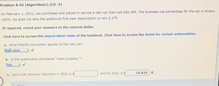 Problem 8-42 (Algorithmic) (LO. 4)
On February 1, 2021, Leo purchased and placed in service a new car that cost $56,400. The business use percentage for the car is always
100%. He does not take the additional first-year depreciation or any § 179.
If required, round your answers to the nearest dollar.
Click here to access the depreciation table of the textbook. Click here to access the limits for certain automobiles.
a. What MACRS convention applies to the new car?
Half-year
b. Is the automobile considered "listed property"?
Yes ✔
c. Leo's cost recovery deduction in 2021 is s
and for 2022 is s
10,829 X.