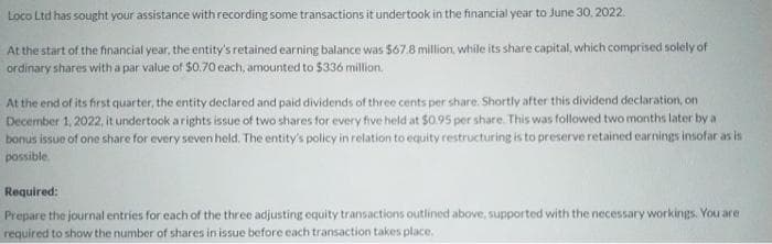 Loco Ltd has sought your assistance with recording some transactions it undertook in the financial year to June 30, 2022.
At the start of the financial year, the entity's retained earning balance was $67.8 million, while its share capital, which comprised solely of
ordinary shares with a par value of $0.70 each, amounted to $336 million.
At the end of its first quarter, the entity declared and paid dividends of three cents per share. Shortly after this dividend declaration, on
December 1, 2022, it undertook a rights issue of two shares for every five held at $0.95 per share. This was followed two months later by a
bonus issue of one share for every seven held. The entity's policy in relation to equity restructuring is to preserve retained earnings insofar as is
possible.
Required:
Prepare the journal entries for each of the three adjusting equity transactions outlined above, supported with the necessary workings. You are
required to show the number of shares in issue before each transaction takes place.