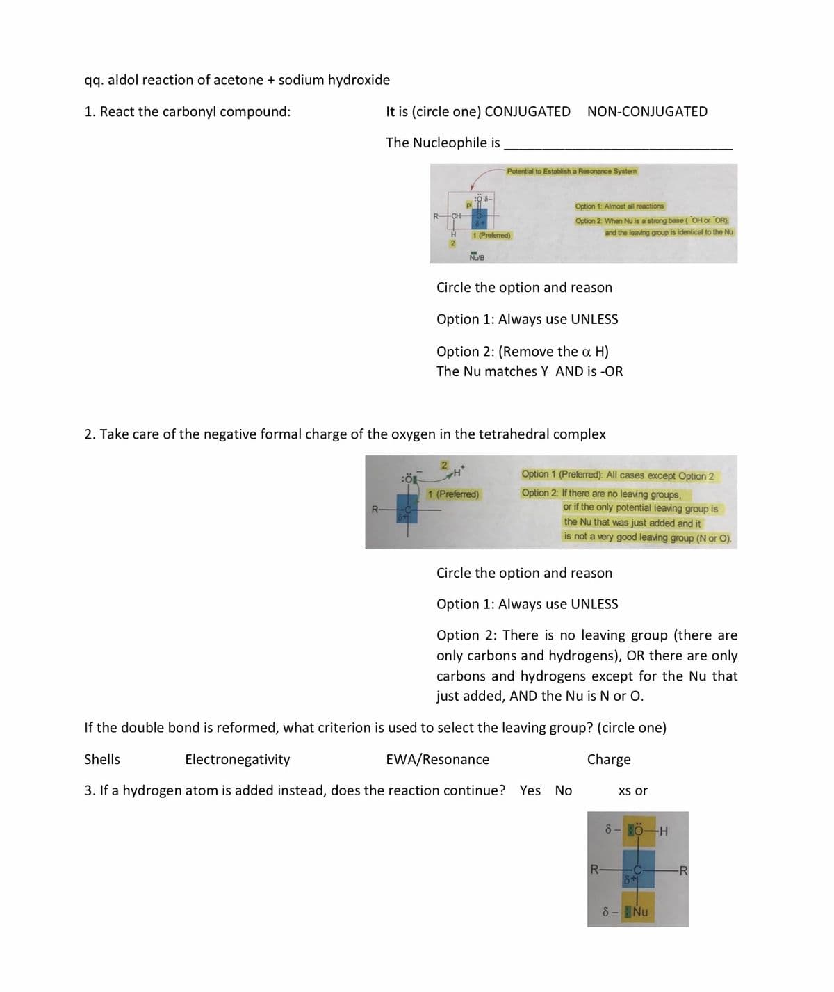 qq. aldol reaction of acetone + sodium hydroxide
1. React the carbonyl compound:
It is (circle one) CONJUGATED
NON-CONJUGATED
The Nucleophile is
Potential to Establish a Resonance System
Option 1: Almost all reactions
Option 2: When Nu is a strong base (OH or OR),
1 (Preferred)
and the leaving group is identical to the Nu
NUB
Circle the option and reason
Option 1: Always use UNLESS
Option 2: (Remove the a H)
The Nu matches Y AND is -OR
2. Take care of the negative formal charge of the oxygen in the tetrahedral complex
Option 1 (Preferred): All cases except Option 2
1 (Preferred)
Option 2: If there are no leaving groups,
or if the only potential leaving group is
the Nu that was just added and it
is not a very good leaving group (N or O).
Circle the option and reason
Option 1: Always use UNLESS
Option 2: There is no leaving group (there are
only carbons and hydrogens), OR there are only
carbons and hydrogens except for the Nu that
just added, AND the Nu is N or O.
If the double bond is reformed, what criterion is used to select the leaving group? (circle one)
Shells
Electronegativity
EWA/Resonance
Charge
3. If a hydrogen atom is added instead, does the reaction continue? Yes No
Xs or
8- H0-H
R-
6+
-R
8- Nu
