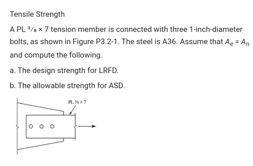 Tensile Strength
A PL 3/8 x 7 tension member is connected with three 1-inch-diameter
bolts, as shown in Figure P3.2-1. The steel is A36. Assume that Ae = An
%3D
and compute the following.
a. The design strength for LRFD.
b. The allowable strength for ASD.
PL %x7
O o o
