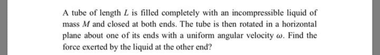 A tube of length L is filled completely with an incompressible liquid of
mass M and closed at both ends. The tube is then rotated in a horizontal
plane about one of its ends with a uniform angular velocity w. Find the
force exerted by the liquid at the other end?
