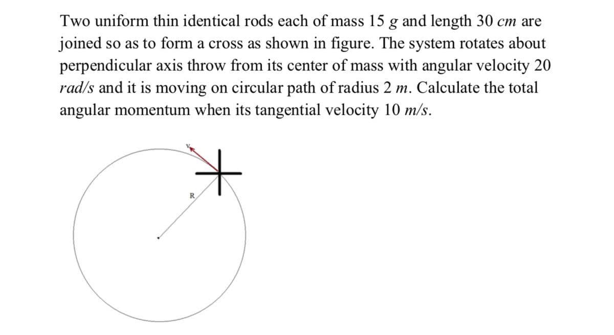 Two uniform thin identical rods each of mass 15 g and length 30 cm are
joined so as to form a cross as shown in figure. The system rotates about
perpendicular axis throw from its center of mass with angular velocity 20
rad/s and it is moving on circular path of radius 2 m. Calculate the total
angular momentum when its tangential velocity 10 m/s.
it
R
