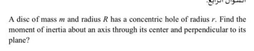 A disc of mass m and radius R has a concentric hole of radius r. Find the
moment of inertia about an axis through its center and perpendicular to its
plane?
