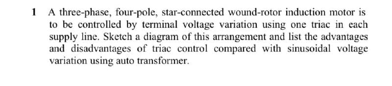 A three-phase, four-pole, star-connected wound-rotor induction motor is
to be controlled by terminal voltage variation using one triac in each
supply line. Sketch a diagram of this arrangement and list the advantages
and disadvantages of triac control compared with sinusoidal voltage
variation using auto transformer.
