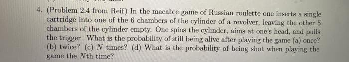 4. (Problem 2.4 from Reif) In the macabre game of Russian roulette one inserts a single
cartridge into one of the 6 chambers of the cylinder of a revolver, leaving the other 5
chambers of the cylinder empty. One spins the cylinder, aims at one's head, and pulls
the trigger. What is the probability of still being alive after playing the game (a) once?
(b) twice? (c) N times? (d) What is the probability of being shot when playing the
game the Nth time?
