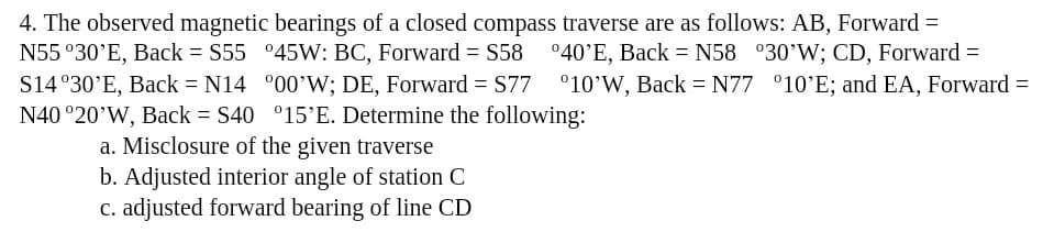 4. The observed magnetic bearings of a closed compass traverse are as follows: AB, Forward =
N55 °30'E, Back = S55 °45W: BC, Forward = S58 °40'E, Back = N58 °30’W; CD, Forward =
S14 °30'E, Back = N14 °00'W; DE, Forward = S77 °10'W, Back = N77 °10'E; and EA, Forward =
N40 °20’W, Back = S40 °15'E. Determine the following:
a. Misclosure of the given traverse
b. Adjusted interior angle of station C
c. adjusted forward bearing of line CD
