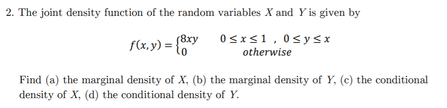 2. The joint density function of the random variables X and Y is given by
(8xy
f(x,y) =
{0
0 <x<1 , 0<y<x
otherwise
Find (a) the marginal density of X, (b) the marginal density of Y, (c) the conditional
density of X, (d) the conditional density of Y.
