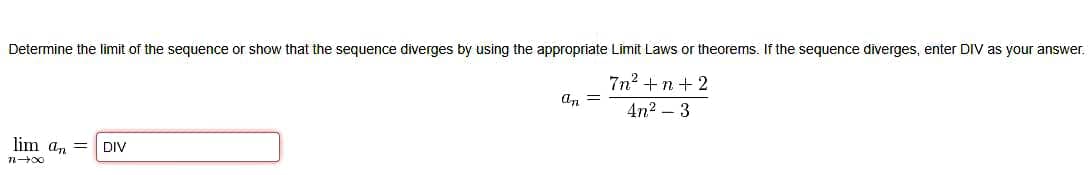 Determine the limit of the sequence or show that the sequence diverges by using the appropriate Limit Laws or theorems. If the sequence diverges, enter DIV as your answer.
7n? +n + 2
an =
4n2 – 3
lim an =
DIV
n00
