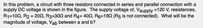 In this problem, a circuit with three resistors connected in series and parallel connection with a
supply DC voltage is shown in the figure. The supply voltage of, Vsupply =120 V, resistances,
R1=100, R2 = 20N, R3=300 and R4= 402, R6=192 (R5 is not connected). What will be the
magnitude of voltage, Vab between a and b?
