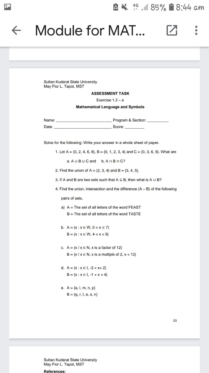 85% 1 8:44 am
4G
+ Module for MAT...
Sultan Kudarat State University
May Flor L. Tapot, MST
ASSESSMENT TASK
Exercise 1.2 - e
Mathematical Language and Symbols
Name:
Program & Section:
Date:
Score:
Solve for the following: Write your answer in a whole sheet of paper.
1. Let A = (0, 2, 4, 6, 8}, B = (0, 1, 2, 3, 4) and C = (0, 3, 6, 9). What are
a. AUBUC and
b. AnBn C?
2. Find the union of A = (2, 3, 4) and B = {3, 4, 5).
3. If A and Bare two sets such that A SB, then what is A U B?
4. Find the union, intersection and the difference (A – B) of the following
pairs of sets.
a) A = The set of all letters of the word FEAST
B = The set of all letters of the word TASTE
b. A = {x :x€ w, 0 <x<7}
B = {x :x € W, 4 <x < 9}
c. A= {x/x€ N, x is a factor of 12)
B = {x /x€ N, x is a multiple of 2, x < 12}
d. A = {x:x€ l, -2 < x< 2}
B = {x :x€ I, -1 <x < 4}
e. A = {a, I, m, n, p}
B = (q. r, I, a, s, n}
53
Sultan Kudarat State University
May Flor L. Tapot, MST
References:
