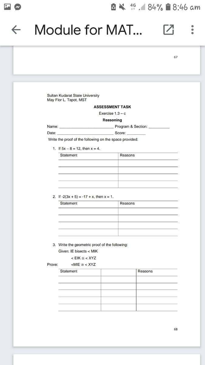 84% i 8:46 am
4G
e Module for MAT...
67
Sultan Kudarat State University
May Flor L. Tapot, MST
ASSESSMENT TASK
Exercise 1.3 -c
Reasoning
Name:
Program & Section:
Date:
Score:
Write the proof of the following on the space provided:
1. If 5x – 8 = 12, then x = 4.
Statement
Reasons
2. If -2(3x + 5) = -17 + x, then x = 1.
Statement
Reasons
3. Write the geometric proof of the following:
Given: IE bisects < MIK
<ΕΙK -< ΧΥΖ
Prove:
<MIE = < XYz
Statement
Reasons
68
