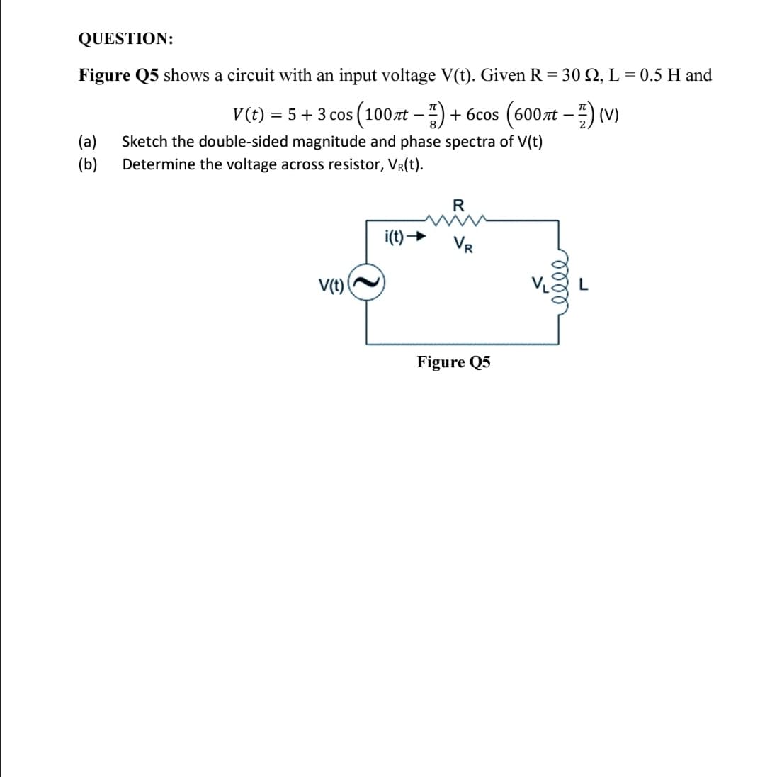 QUESTION:
Figure Q5 shows a circuit with an input voltage V(t). Given R = 30 Q, L = 0.5 H and
V(t) = 5+ 3 cos (100zt –) + 6cos (600xt –) (V)
(a)
Sketch the double-sided magnitude and phase spectra of V(t)
(b)
Determine the voltage across resistor, VR(t).
R
i(t) →
V(t)
Figure Q5
loll
