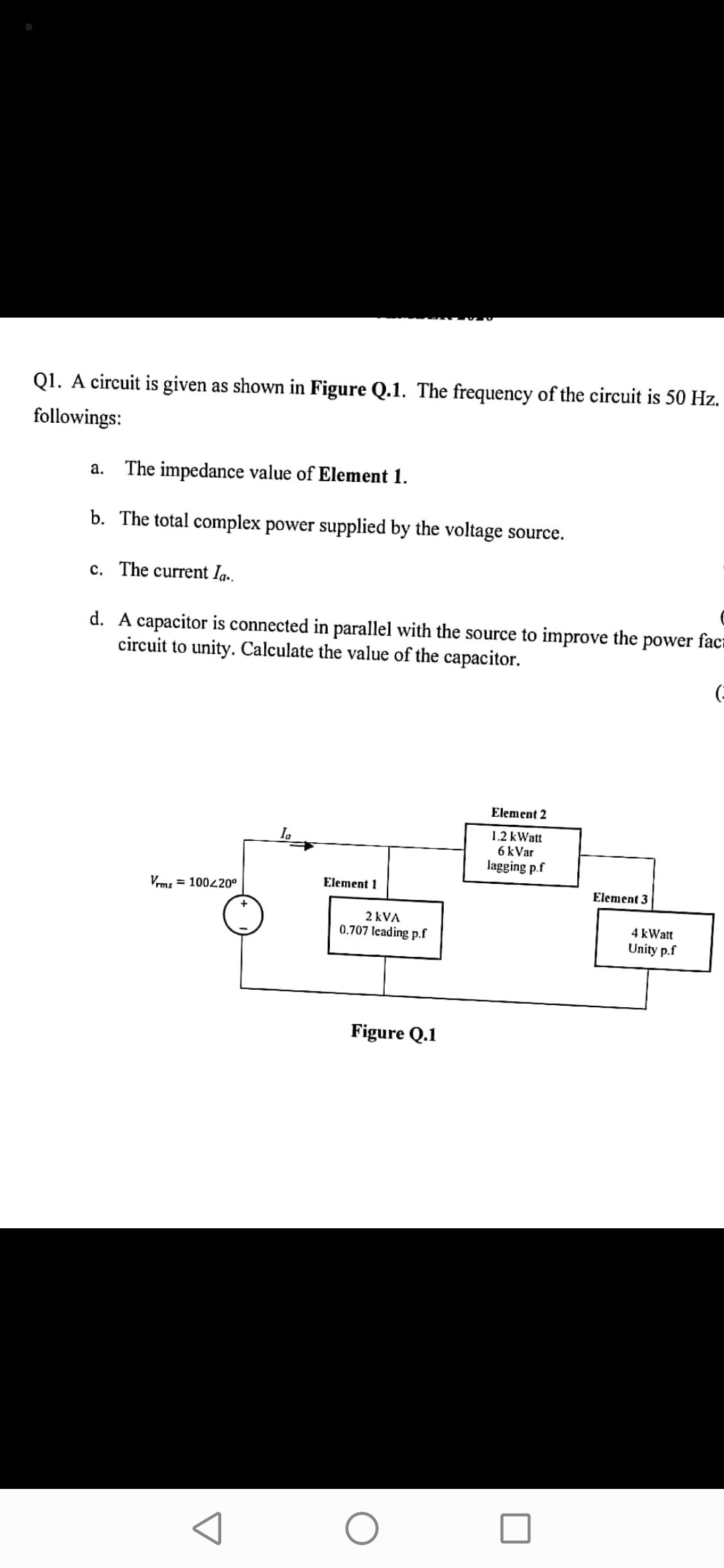 Q1. A circuit is given as shown in Figure Q.1. The frequency of the circuit is 50 Hz.
followings:
а.
The impedance value of Element 1.
b. The total complex power supplied by the voltage source.
c. The current Ia.
d. A capacitor is connected in parallel with the source to improve the power faca
circuit to unity. Calculate the value of the capacitor.
Element 2
1.2 kWatt
6 kVar
lagging p.f
Ila
Element 1
Vms = 100420°
Element 3
+
2 kVA
4 kWatt
0.707 leading p.f
Unity p.f
Figure Q.1
