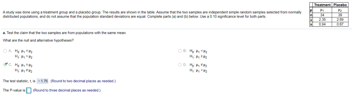 Treatment Placebo
A study was done using a treatment group and a placebo group. The results are shown in the table. Assume that the two samples are independent simple random samples selected from normally
distributed populations, and do not assume that the population standard deviations are equal. Complete parts (a) and (b) below. Use a 0.10 significance level for both parts.
H2
39
34
2.35
2.69
0.94
0.67
a. Test the claim that the two samples are from populations with the same mean.
What are the null and alternative hypotheses?
O A. Ho: H1=Hz
H1: H1> H2
O B. Ho: H1 <Hz
H: H1ZH2
V C. Họ: H1 =H2
H1: H1 # H2
O D. Ho: H1 # H2
H1: H4 <H2
The test statistic, t, is - 1.76. (Round to two decimal places as needed.)
The P-value is
(Round to three decimal places as needed.)
