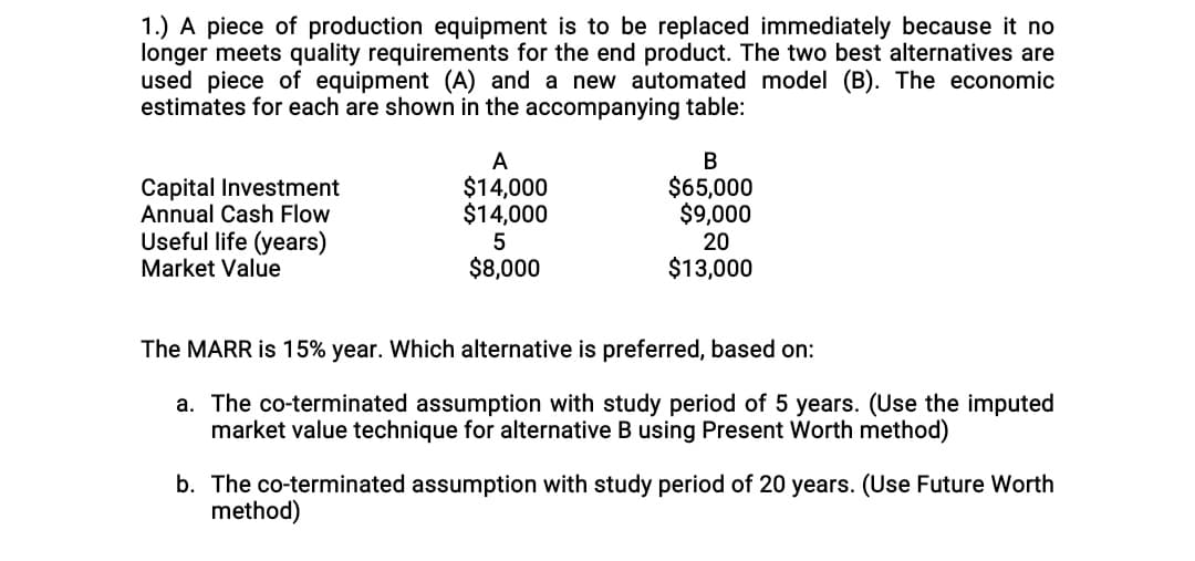 1.) A piece of production equipment is to be replaced immediately because it no
longer meets quality requirements for the end product. The two best alternatives are
used piece of equipment (A) and a new automated model (B). The economic
estimates for each are shown in the accompanying table:
Capital Investment
Annual Cash Flow
A
$14,000
$14,000
В
$65,000
$9,000
Useful life (years)
Market Value
20
$8,000
$13,000
The MARR is 15% year. Which alternative is preferred, based on:
a. The co-terminated assumption with study period of 5 years. (Use the imputed
market value technique for alternative B using Present Worth method)
b. The co-terminated assumption with study period of 20 years. (Use Future Worth
method)
