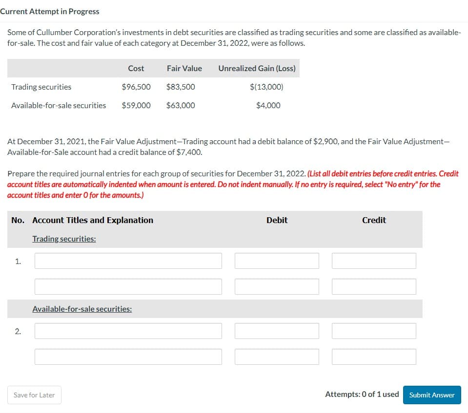 Current Attempt in Progress
Some of Cullumber Corporation's investments in debt securities are classified as trading securities and some are classified as available-
for-sale. The cost and fair value of each category at December 31, 2022, were as follows.
Cost
Fair Value
Unrealized Gain (Loss)
Trading securities
$96,500
$83,500
$(13,000)
Available-for-sale securities
$59,000 $63,000
$4,000
At December 31, 2021, the Fair Value Adjustment-Trading account had a debit balance of $2,900, and the Fair Value Adjustment-
Available-for-Sale account had a credit balance of $7,400.
Prepare the required journal entries for each group of securities for December 31, 2022. (List all debit entries before credit entries. Credit
account titles are automatically indented when amount is entered. Do not indent manually. If no entry is required, select "No entry" for the
account titles and enter O for the amounts.)
No. Account Titles and Explanation
Trading securities:
Debit
Credit
1.
2.
Available-for-sale securities:
Save for Later
Attempts: 0 of 1 used Submit Answer